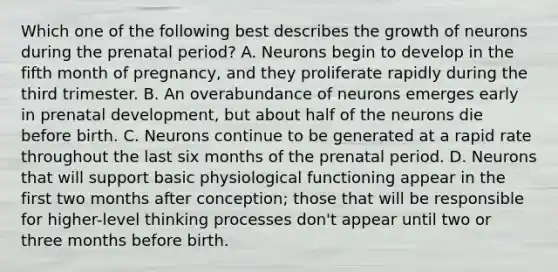 Which one of the following best describes the growth of neurons during the prenatal period? A. Neurons begin to develop in the fifth month of pregnancy, and they proliferate rapidly during the third trimester. B. An overabundance of neurons emerges early in prenatal development, but about half of the neurons die before birth. C. Neurons continue to be generated at a rapid rate throughout the last six months of the prenatal period. D. Neurons that will support basic physiological functioning appear in the first two months after conception; those that will be responsible for higher-level thinking processes don't appear until two or three months before birth.