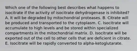 Which one of the following best describes what happens to isocitrate if the activity of isocitrate dehydrogenase is inhibited? A. It will be degraded by mitochondrial proteases. B. Citrate will be produced and transported to the cytoplasm. C. Isocitrate will accumulate to high levels and be stored within specialized compartments in the mitochondrial matrix. D. Isocitrate will be exported out of the cell to other cells that are deficient in citrate. E. Isocitrate will be rapidly converted to alpha-ketoglutarate.