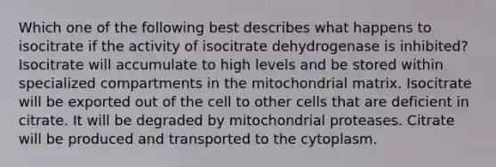 Which one of the following best describes what happens to isocitrate if the activity of isocitrate dehydrogenase is inhibited? Isocitrate will accumulate to high levels and be stored within specialized compartments in the mitochondrial matrix. Isocitrate will be exported out of the cell to other cells that are deficient in citrate. It will be degraded by mitochondrial proteases. Citrate will be produced and transported to the cytoplasm.