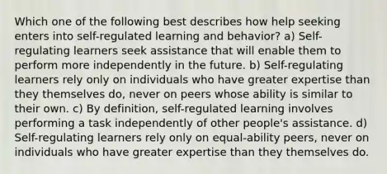 Which one of the following best describes how help seeking enters into self-regulated learning and behavior? a) Self-regulating learners seek assistance that will enable them to perform more independently in the future. b) Self-regulating learners rely only on individuals who have greater expertise than they themselves do, never on peers whose ability is similar to their own. c) By definition, self-regulated learning involves performing a task independently of other people's assistance. d) Self-regulating learners rely only on equal-ability peers, never on individuals who have greater expertise than they themselves do.