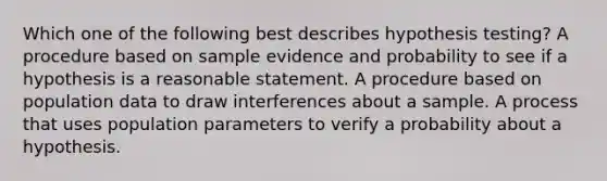 Which one of the following best describes hypothesis testing? A procedure based on sample evidence and probability to see if a hypothesis is a reasonable statement. A procedure based on population data to draw interferences about a sample. A process that uses population parameters to verify a probability about a hypothesis.