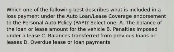 Which one of the following best describes what is included in a loss payment under the Auto Loan/Lease Coverage endorsement to the Personal Auto Policy (PAP)? Select one: A. The balance of the loan or lease amount for the vehicle B. Penalties imposed under a lease C. Balances transferred from previous loans or leases D. Overdue lease or loan payments