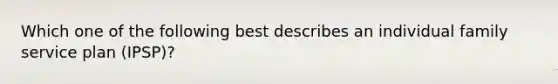 Which one of the following best describes an individual family service plan (IPSP)?