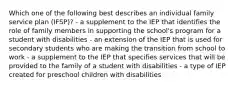 Which one of the following best describes an individual family service plan (IFSP)? - a supplement to the IEP that identifies the role of family members in supporting the school's program for a student with disabilities - an extension of the IEP that is used for secondary students who are making the transition from school to work - a supplement to the IEP that specifies services that will be provided to the family of a student with disabilities - a type of IEP created for preschool children with disabilities