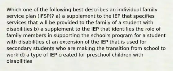 Which one of the following best describes an individual family service plan (IFSP)? a) a supplement to the IEP that specifies services that will be provided to the family of a student with disabilities b) a supplement to the IEP that identifies the role of family members in supporting the school's program for a student with disabilities c) an extension of the IEP that is used for secondary students who are making the transition from school to work d) a type of IEP created for preschool children with disabilities