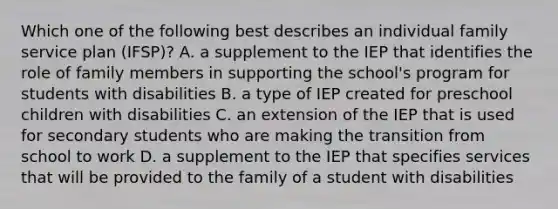 Which one of the following best describes an individual family service plan (IFSP)? A. a supplement to the IEP that identifies the role of family members in supporting the school's program for students with disabilities B. a type of IEP created for preschool children with disabilities C. an extension of the IEP that is used for secondary students who are making the transition from school to work D. a supplement to the IEP that specifies services that will be provided to the family of a student with disabilities