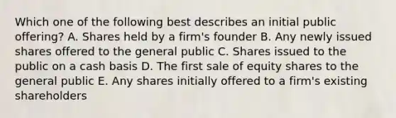 Which one of the following best describes an initial public offering? A. Shares held by a firm's founder B. Any newly issued shares offered to the general public C. Shares issued to the public on a cash basis D. The first sale of equity shares to the general public E. Any shares initially offered to a firm's existing shareholders