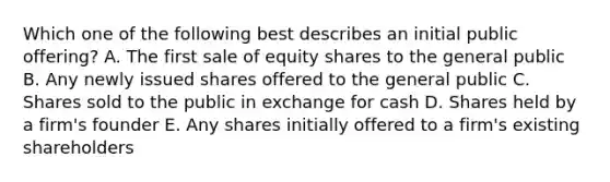 Which one of the following best describes an initial public offering? A. The first sale of equity shares to the general public B. Any newly issued shares offered to the general public C. Shares sold to the public in exchange for cash D. Shares held by a firm's founder E. Any shares initially offered to a firm's existing shareholders