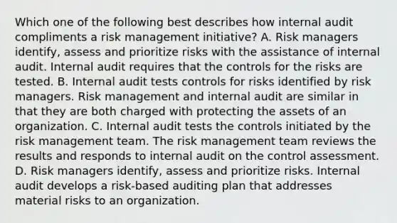 Which one of the following best describes how internal audit compliments a risk management initiative? A. Risk managers identify, assess and prioritize risks with the assistance of internal audit. Internal audit requires that the controls for the risks are tested. B. Internal audit tests controls for risks identified by risk managers. Risk management and internal audit are similar in that they are both charged with protecting the assets of an organization. C. Internal audit tests the controls initiated by the risk management team. The risk management team reviews the results and responds to internal audit on the control assessment. D. Risk managers identify, assess and prioritize risks. Internal audit develops a risk-based auditing plan that addresses material risks to an organization.