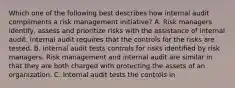 Which one of the following best describes how internal audit compliments a risk management initiative? A. Risk managers identify, assess and prioritize risks with the assistance of internal audit. Internal audit requires that the controls for the risks are tested. B. Internal audit tests controls for risks identified by risk managers. Risk management and internal audit are similar in that they are both charged with protecting the assets of an organization. C. Internal audit tests the controls in