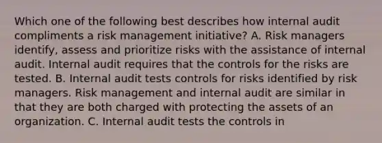 Which one of the following best describes how internal audit compliments a risk management initiative? A. Risk managers identify, assess and prioritize risks with the assistance of internal audit. Internal audit requires that the controls for the risks are tested. B. Internal audit tests controls for risks identified by risk managers. Risk management and internal audit are similar in that they are both charged with protecting the assets of an organization. C. Internal audit tests the controls in