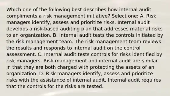 Which one of the following best describes how internal audit compliments a risk management initiative? Select one: A. Risk managers identify, assess and prioritize risks. Internal audit develops a risk-based auditing plan that addresses material risks to an organization. B. Internal audit tests the controls initiated by the risk management team. The risk management team reviews the results and responds to internal audit on the control assessment. C. Internal audit tests controls for risks identified by risk managers. Risk management and internal audit are similar in that they are both charged with protecting the assets of an organization. D. Risk managers identify, assess and prioritize risks with the assistance of internal audit. Internal audit requires that the controls for the risks are tested.