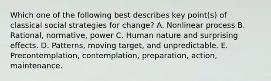 Which one of the following best describes key point(s) of classical social strategies for change? A. Nonlinear process B. Rational, normative, power C. Human nature and surprising effects. D. Patterns, moving target, and unpredictable. E. Precontemplation, contemplation, preparation, action, maintenance.