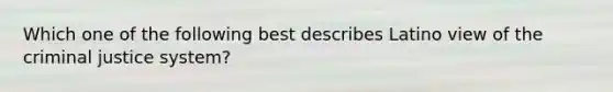 Which one of the following best describes Latino view of the criminal justice system?