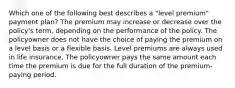 Which one of the following best describes a "level premium" payment plan? The premium may increase or decrease over the policy's term, depending on the performance of the policy. The policyowner does not have the choice of paying the premium on a level basis or a flexible basis. Level premiums are always used in life insurance. The policyowner pays the same amount each time the premium is due for the full duration of the premium-paying period.