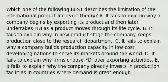 Which one of the following BEST describes the limitation of the international product life cycle​ theory? A. It fails to explain why a company begins by exporting its product and then later undertakes FDI as a product moves through its life cycle. B. It fails to explain why in new product stage the company keeps production close to the research department. C. It fails to explain why a company builds production capacity in​ low-cost developing nations to serve its markets around the world. D. It fails to explain why firms choose FDI over exporting activities. E. It fails to explain why the company directly invests in production facilities in countries where demand is great enough.