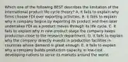 Which one of the following BEST describes the limitation of the international product life cycle​ theory? A. It fails to explain why firms choose FDI over exporting activities. B. It fails to explain why a company begins by exporting its product and then later undertakes FDI as a product moves through its life cycle. C. It fails to explain why in new product stage the company keeps production close to the research department. D. It fails to explain why the company directly invests in production facilities in countries where demand is great enough. E. It fails to explain why a company builds production capacity in​ low-cost developing nations to serve its markets around the world.