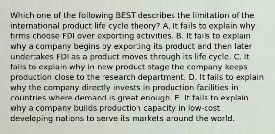 Which one of the following BEST describes the limitation of the international product life cycle​ theory? A. It fails to explain why firms choose FDI over exporting activities. B. It fails to explain why a company begins by exporting its product and then later undertakes FDI as a product moves through its life cycle. C. It fails to explain why in new product stage the company keeps production close to the research department. D. It fails to explain why the company directly invests in production facilities in countries where demand is great enough. E. It fails to explain why a company builds production capacity in​ low-cost developing nations to serve its markets around the world.