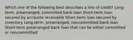 Which one of the following best describes a line of credit? Long-term, prearranged, committed bank loan Short-term loan secured by accounts receivable Short-term loan secured by inventory Long-term, prearranged, noncommitted bank loan Short-term prearranged bank loan that can be either committed or noncommitted