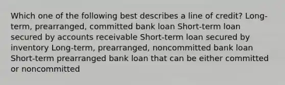 Which one of the following best describes a line of credit? Long-term, prearranged, committed bank loan Short-term loan secured by accounts receivable Short-term loan secured by inventory Long-term, prearranged, noncommitted bank loan Short-term prearranged bank loan that can be either committed or noncommitted