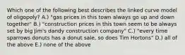 Which one of the following best describes the linked curve model of oligopoly? A.) "gas prices in this town always go up and down together" B.) "construction prices in this town seem to be always set by big Jim's dandy construction company" C.) "every time sparrows donuts has a donut sale, so does Tim Hortons" D.) all of the above E.) none of the above