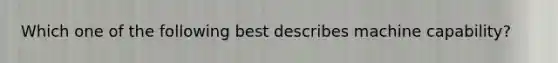 Which one of the following best describes machine capability?