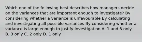 Which one of the following best describes how managers decide on the variances that are important enough to investigate? By considering whether a variance is unfavourable By calculating and investigating all possible variances By considering whether a variance is large enough to justify investigation A. 1 and 3 only B. 3 only C. 2 only D. 1 only