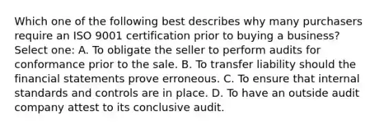 Which one of the following best describes why many purchasers require an ISO 9001 certification prior to buying a business? Select one: A. To obligate the seller to perform audits for conformance prior to the sale. B. To transfer liability should the financial statements prove erroneous. C. To ensure that internal standards and controls are in place. D. To have an outside audit company attest to its conclusive audit.