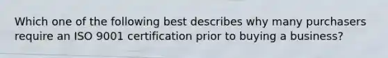 Which one of the following best describes why many purchasers require an ISO 9001 certification prior to buying a business?