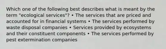 Which one of the following best describes what is meant by the term "ecological services"? • The services that are priced and accounted for in financial systems • The services performed by waste disposal companies • Services provided by ecosystems and their constituent components • The services performed by pest extermination companies