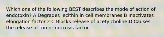 Which one of the following BEST describes the mode of action of endotoxin? A Degrades lecithin in cell membranes B Inactivates elongation factor-2 C Blocks release of acetylcholine D Causes the release of tumor necrosis factor