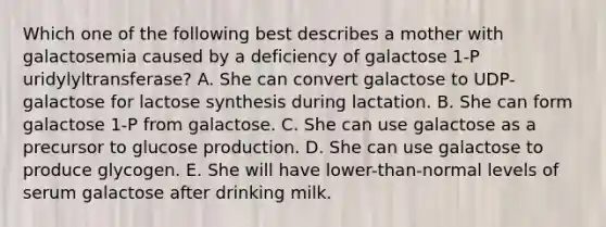 Which one of the following best describes a mother with galactosemia caused by a deficiency of galactose 1-P uridylyltransferase? A. She can convert galactose to UDP-galactose for lactose synthesis during lactation. B. She can form galactose 1-P from galactose. C. She can use galactose as a precursor to glucose production. D. She can use galactose to produce glycogen. E. She will have lower-than-normal levels of serum galactose after drinking milk.