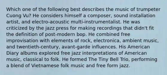 Which one of the following best describes the music of trumpeter Cuong Vu? He considers himself a composer, sound installation artist, and electro-acoustic multi-instrumentalist. He was criticized by the jazz press for making recordings that didn't fit the definition of post-modern bop. He combined free improvisation with elements of rock, electronica, ambient music, and twentieth-century, avant-garde influences. His American Diary albums explored free jazz interpretations of American music, classical to folk. He formed The Tiny Bell Trio, performing a blend of Vietnamese folk music and free form jazz.