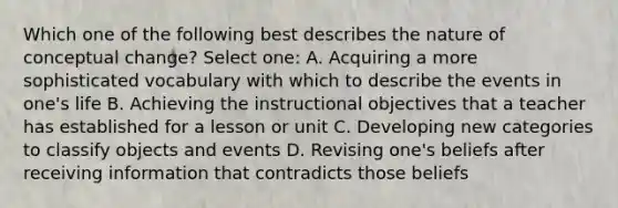 Which one of the following best describes the nature of conceptual change? Select one: A. Acquiring a more sophisticated vocabulary with which to describe the events in one's life B. Achieving the instructional objectives that a teacher has established for a lesson or unit C. Developing new categories to classify objects and events D. Revising one's beliefs after receiving information that contradicts those beliefs