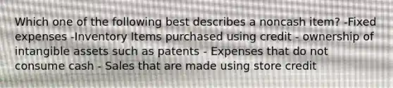 Which one of the following best describes a noncash item? -Fixed expenses -Inventory Items purchased using credit - ownership of intangible assets such as patents - Expenses that do not consume cash - Sales that are made using store credit