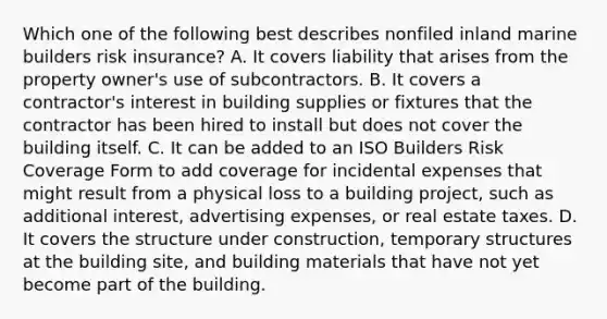 Which one of the following best describes nonfiled inland marine builders risk insurance? A. It covers liability that arises from the property owner's use of subcontractors. B. It covers a contractor's interest in building supplies or fixtures that the contractor has been hired to install but does not cover the building itself. C. It can be added to an ISO Builders Risk Coverage Form to add coverage for incidental expenses that might result from a physical loss to a building project, such as additional interest, advertising expenses, or real estate taxes. D. It covers the structure under construction, temporary structures at the building site, and building materials that have not yet become part of the building.