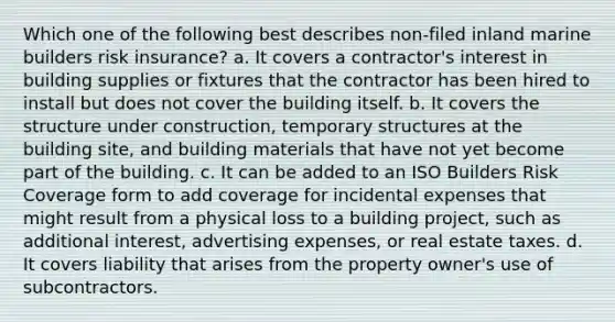 Which one of the following best describes non-filed inland marine builders risk insurance? a. It covers a contractor's interest in building supplies or fixtures that the contractor has been hired to install but does not cover the building itself. b. It covers the structure under construction, temporary structures at the building site, and building materials that have not yet become part of the building. c. It can be added to an ISO Builders Risk Coverage form to add coverage for incidental expenses that might result from a physical loss to a building project, such as additional interest, advertising expenses, or real estate taxes. d. It covers liability that arises from the property owner's use of subcontractors.