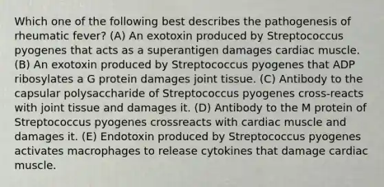 Which one of the following best describes the pathogenesis of rheumatic fever? (A) An exotoxin produced by Streptococcus pyogenes that acts as a superantigen damages cardiac muscle. (B) An exotoxin produced by Streptococcus pyogenes that ADP ribosylates a G protein damages joint tissue. (C) Antibody to the capsular polysaccharide of Streptococcus pyogenes cross-reacts with joint tissue and damages it. (D) Antibody to the M protein of Streptococcus pyogenes crossreacts with cardiac muscle and damages it. (E) Endotoxin produced by Streptococcus pyogenes activates macrophages to release cytokines that damage cardiac muscle.