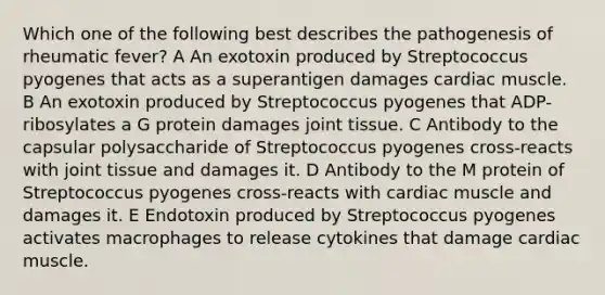 Which one of the following best describes the pathogenesis of rheumatic fever? A An exotoxin produced by Streptococcus pyogenes that acts as a superantigen damages cardiac muscle. B An exotoxin produced by Streptococcus pyogenes that ADP-ribosylates a G protein damages joint tissue. C Antibody to the capsular polysaccharide of Streptococcus pyogenes cross-reacts with joint tissue and damages it. D Antibody to the M protein of Streptococcus pyogenes cross-reacts with cardiac muscle and damages it. E Endotoxin produced by Streptococcus pyogenes activates macrophages to release cytokines that damage cardiac muscle.