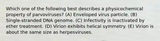 Which one of the following best describes a physicochemical property of parvoviruses? (A) Enveloped virus particle. (B) Single-stranded DNA genome. (C) Infectivity is inactivated by ether treatment. (D) Virion exhibits helical symmetry. (E) Virion is about the same size as herpesviruses.