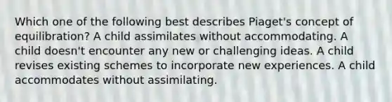 Which one of the following best describes Piaget's concept of equilibration? A child assimilates without accommodating. A child doesn't encounter any new or challenging ideas. A child revises existing schemes to incorporate new experiences. A child accommodates without assimilating.