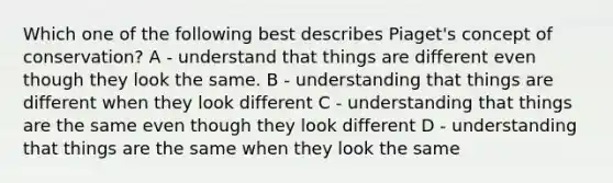 Which one of the following best describes Piaget's concept of conservation? A - understand that things are different even though they look the same. B - understanding that things are different when they look different C - understanding that things are the same even though they look different D - understanding that things are the same when they look the same