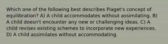 Which one of the following best describes Piaget's concept of equilibration? A) A child accommodates without assimilating. B) A child doesn't encounter any new or challenging ideas. C) A child revises existing schemes to incorporate new experiences. D) A child assimilates without accommodating.