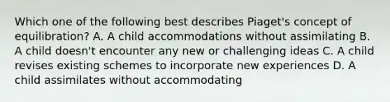 Which one of the following best describes Piaget's concept of equilibration? A. A child accommodations without assimilating B. A child doesn't encounter any new or challenging ideas C. A child revises existing schemes to incorporate new experiences D. A child assimilates without accommodating