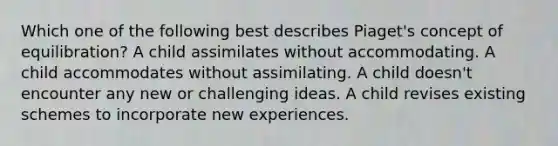 Which one of the following best describes Piaget's concept of equilibration? A child assimilates without accommodating. A child accommodates without assimilating. A child doesn't encounter any new or challenging ideas. A child revises existing schemes to incorporate new experiences.