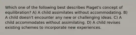 Which one of the following best describes Piaget's concept of equilibration? A) A child assimilates without accommodating. B) A child doesn't encounter any new or challenging ideas. C) A child accommodates without assimilating. D) A child revises existing schemes to incorporate new experiences.