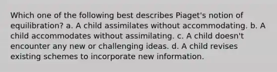 Which one of the following best describes Piaget's notion of equilibration? a. A child assimilates without accommodating. b. A child accommodates without assimilating. c. A child doesn't encounter any new or challenging ideas. d. A child revises existing schemes to incorporate new information.