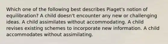 Which one of the following best describes Piaget's notion of equilibration? A child doesn't encounter any new or challenging ideas. A child assimilates without accommodating. A child revises existing schemes to incorporate new information. A child accommodates without assimilating.