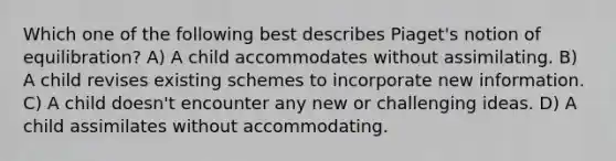 Which one of the following best describes Piaget's notion of equilibration? A) A child accommodates without assimilating. B) A child revises existing schemes to incorporate new information. C) A child doesn't encounter any new or challenging ideas. D) A child assimilates without accommodating.