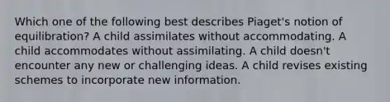 Which one of the following best describes Piaget's notion of equilibration? A child assimilates without accommodating. A child accommodates without assimilating. A child doesn't encounter any new or challenging ideas. A child revises existing schemes to incorporate new information.